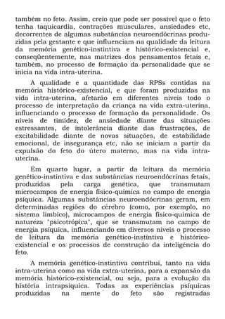 também no feto. Assim, creio que pode ser possível que o feto
tenha taquicardia, contrações musculares, ansiedades etc,
decorrentes de algumas substâncias neuroendócrinas produ-
zidas pela gestante e que influenciam na qualidade da leitura
da memória genético-instintiva e histórico-existencial e,
conseqüentemente, nas matrizes dos pensamentos fetais e,
também, no processo de formação da personalidade que se
inicia na vida intra-uterina.
A qualidade e a quantidade das RPSs contidas na
memória histórico-existencial, e que foram produzidas na
vida intra-uterina, afetarão em diferentes níveis todo o
processo de interpretação da criança na vida extra-uterina,
influenciando o processo de formação da personalidade. Os
níveis de timidez, de ansiedade diante das situações
estressantes, de intolerância diante das frustrações, de
excitabilidade diante de novas situações, de estabilidade
emocional, de insegurança etc, não se iniciam a partir da
expulsão do feto do útero materno, mas na vida intra-
uterina.
Em quarto lugar, a partir da leitura da memória
genético-instintiva e das substâncias neuroendócrinas fetais,
produzidas pela carga genética, que transmutam
microcampos de energia físico-química no campo de energia
psíquica. Algumas substâncias neuroendócrinas geram, em
determinadas regiões do cérebro (como, por exemplo, no
sistema límbico), microcampos de energia físico-química de
natureza "psicotrópica", que se transmutam no campo de
energia psíquica, influenciando em diversos níveis o processo
de leitura da memória genético-instíntiva e histórico-
existencial e os processos de construção da inteligência do
feto.
A memória genético-instintiva contribui, tanto na vida
intra-uterina como na vida extra-uterina, para a expansão da
memória histórico-existencial, ou seja, para a evolução da
história intrapsiquica. Todas as experiências psíquicas
produzidas na mente do feto são registradas
 
