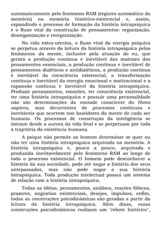 automaticamente pelo fenômeno RAM (registro automático da
memória) na memória histórico-existencial e, assim,
expandindo o processo de formação da história intrapsiquica
e o fluxo vital da construção de pensamentos: organização,
desorganização e reorganização.
Na vida extra-uterina, o fluxo vital da energia psíquica
se perpetua através da leitura da história intrapsiquica pelos
fenômenos da mente, inclusive pela atuação do eu, que
gerará a produção contínua e inevitável das matrizes dos
pensamentos essenciais, a produção contínua e inevitável de
pensamentos dialéticos e antidialéticos, a produção contínua
e inevitável da consciência existencial, a transformação
contínua e inevitável da energia emocional e motivacional e a
expansão contínua e inevitável da história intrapsiquica.
Produzir pensamentos, emoções, ter consciência existencial,
ter uma história intrapsiquica e possuir uma personalidade
não são determinações da vontade consciente do Homo
sapiens, mas decorrentes de processos contínuos e
inevitáveis que ocorrem nos bastidores da mente de cada ser
humano. Os processos de construção da inteligência se
iniciam desde a aurora da vida fetal e se perpetuam por toda
a trajetória da existência humana.
A psique não permite ao homem determinar se quer ou
não ter uma história intrapsiquica arquivada na memória. A
história intrapsiquica é, pouco a pouco, arquivada e
produzida inevitavelmente pelo fenômeno RAM ao longo de
todo o processo existencial. O homem pode desconhecer a
história da sua sociedade, pode até negar a história dos seus
antepassados, mas não pode negar a sua história
intrapsiquica. Toda produção intelectual possui um sistema
de relação com a história intrapsiquica.
Todas as idéias, pensamentos, análises, reações fóbicas,
prazeres, angústias existenciais, desejos, impulsos, enfim,
todas as construções psicodinâmicas são geradas a partir da
leitura da história intrapsiquica. Além disso, essas
construções psicodinâmicas realizam um "rebote histórico",
 
