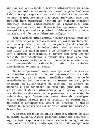 que por sua vez expande a história intrapsiquica, pois são
registradas automaticamente na memória pelo fenômeno
RAM, antes que experienciem o caos. Assim, a conquista da
história intrapsiquica não é uma opção intelectual, mas uma
inevitabilidade existencial. Nenhum ser humano consegue
construir cadeias psicodinâmicas de pensamentos sem
passar pela sua memória. É possível reorganizar a história
intrapsiquica, mas não é possível evitá-la nem destruí-la, a
não ser através de um problema neurológico.
Sem a história intrapsiquica, não seria possível produzir
as matrizes de pensamentos essenciais e, conseqüentemente,
não seria possível produzir a reorganização do caos da
energia psíquica, o impulso inicial dos processos de
construção dos pensamentos e da consciência existencial.
Sem a história intrapsiquica, o homem não seria um ser
pensante, não construiria o mundo das idéias, não teria
consciência existencial; seria um passante inconsciente na
sua temporalidade existencial, pois não existiria
conscientemente para si mesmo.
Os fetos "pensam" muito, mas "pensam" matrizes de
pensamentos essenciais, que são inconscientes. Na vida
extra-uterina, as crianças, auxiliadas pela orientação
psicodinâmica dos "mordomos" da mente, ou seja, pelo
fenômeno da autochecagem da memória, da âncora da
memória e pelo fenômeno do autofluxo, produzem uma
leitura da história intrapsiquica que geram cadeias
psicodinâmicas das matrizes de pensamentos essenciais tão
sofisticadas, que funcionarão como pista de decolagem
virtual (leitura virtual) para a produção de pensamentos
dialéticos e antidialéticos. Assim se processa o grande
espetáculo da consciência existencial, o local onde nasce e se
desenvolve o eu.
A ciência, em todas as suas dimensões, emerge do caos
da mente humana. Alguns poderiam achar um absurdo, e
argumentariam que o nascedouro da ciência emerge não do
caos, mas de décadas de educação escolar e de incorporação
 
