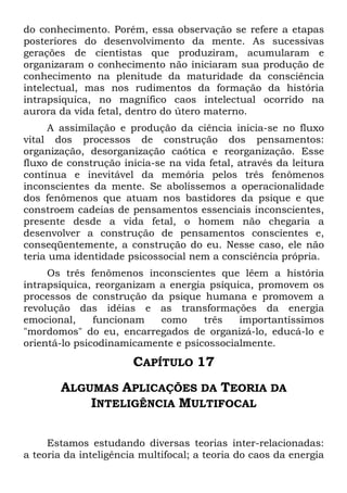 do conhecimento. Porém, essa observação se refere a etapas
posteriores do desenvolvimento da mente. As sucessivas
gerações de cientistas que produziram, acumularam e
organizaram o conhecimento não iniciaram sua produção de
conhecimento na plenitude da maturidade da consciência
intelectual, mas nos rudimentos da formação da história
intrapsiquica, no magnífico caos intelectual ocorrido na
aurora da vida fetal, dentro do útero materno.
A assimilação e produção da ciência inicia-se no fluxo
vital dos processos de construção dos pensamentos:
organização, desorganização caótica e reorganização. Esse
fluxo de construção inicia-se na vida fetal, através da leitura
contínua e inevitável da memória pelos três fenômenos
inconscientes da mente. Se abolíssemos a operacionalidade
dos fenômenos que atuam nos bastidores da psique e que
constroem cadeias de pensamentos essenciais inconscientes,
presente desde a vida fetal, o homem não chegaria a
desenvolver a construção de pensamentos conscientes e,
conseqüentemente, a construção do eu. Nesse caso, ele não
teria uma identidade psicossocial nem a consciência própria.
Os três fenômenos inconscientes que lêem a história
intrapsíquica, reorganizam a energia psíquica, promovem os
processos de construção da psique humana e promovem a
revolução das idéias e as transformações da energia
emocional, funcionam como três importantíssimos
"mordomos" do eu, encarregados de organizá-lo, educá-lo e
orientá-lo psicodinamicamente e psicossocialmente.
CAPÍTULO 17
ALGUMAS APLICAÇÕES DA TEORIA DA
INTELIGÊNCIA MULTIFOCAL
Estamos estudando diversas teorias inter-relacionadas:
a teoria da inteligência multifocal; a teoria do caos da energia
 