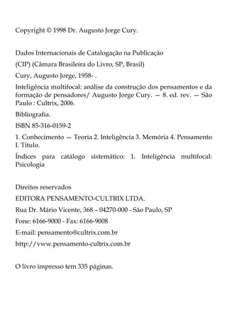 Copyright © 1998 Dr. Augusto Jorge Cury.
Dados Internacionais de Catalogação na Publicação
(CIP) (Câmara Brasileira do Livro, SP, Brasil)
Cury, Augusto Jorge, 1958- .
Inteligência multifocal: análise da construção dos pensamentos e da
formação de pensadores/ Augusto Jorge Cury. — 8. ed. rev. — São
Paulo : Cultrix, 2006.
Bibliografia.
ISBN 85-316-0159-2
1. Conhecimento — Teoria 2. Inteligência 3. Memória 4. Pensamento
I. Titulo.
Índices para catálogo sistemático: 1. Inteligência multifocal:
Psicologia
Direitos reservados
EDITORA PENSAMENTO-CULTRIX LTDA.
Rua Dr. Mário Vicente, 368 – 04270-000 - São Paulo, SP
Fone: 6166-9000 - Fax: 6166-9008
E-mail: pensamento@cultrix.com.br
http://vww.pensamento-cultrix.com.br
O livro impresso tem 335 páginas.
 