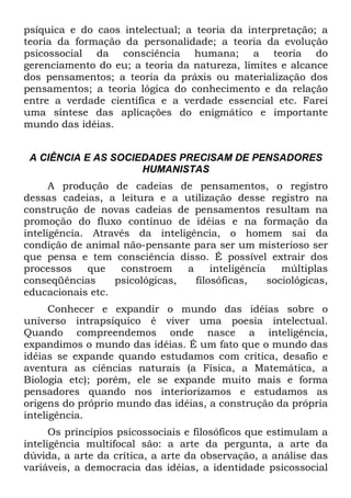 psíquica e do caos intelectual; a teoria da interpretação; a
teoria da formação da personalidade; a teoria da evolução
psicossocial da consciência humana; a teoria do
gerenciamento do eu; a teoria da natureza, limites e alcance
dos pensamentos; a teoria da práxis ou materialização dos
pensamentos; a teoria lógica do conhecimento e da relação
entre a verdade científica e a verdade essencial etc. Farei
uma síntese das aplicações do enigmático e importante
mundo das idéias.
A CIÊNCIA E AS SOCIEDADES PRECISAM DE PENSADORES
HUMANISTAS
A produção de cadeias de pensamentos, o registro
dessas cadeias, a leitura e a utilização desse registro na
construção de novas cadeias de pensamentos resultam na
promoção do fluxo contínuo de idéias e na formação da
inteligência. Através da inteligência, o homem sai da
condição de animal não-pensante para ser um misterioso ser
que pensa e tem consciência disso. É possível extrair dos
processos que constroem a inteligência múltiplas
conseqüências psicológicas, filosóficas, sociológicas,
educacionais etc.
Conhecer e expandir o mundo das idéias sobre o
universo intrapsíquico é viver uma poesia intelectual.
Quando compreendemos onde nasce a inteligência,
expandimos o mundo das idéias. É um fato que o mundo das
idéias se expande quando estudamos com crítica, desafio e
aventura as ciências naturais (a Física, a Matemática, a
Biologia etc); porém, ele se expande muito mais e forma
pensadores quando nos interiorizamos e estudamos as
origens do próprio mundo das idéias, a construção da própria
inteligência.
Os princípios psicossociais e filosóficos que estimulam a
inteligência multifocal são: a arte da pergunta, a arte da
dúvida, a arte da crítica, a arte da observação, a análise das
variáveis, a democracia das idéias, a identidade psicossocial
 