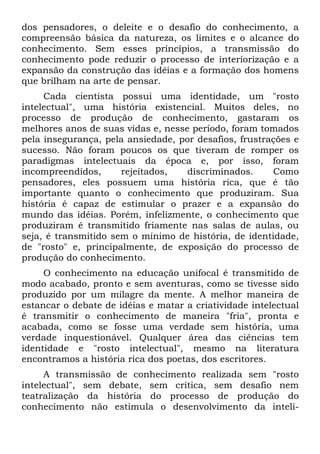 dos pensadores, o deleite e o desafio do conhecimento, a
compreensão básica da natureza, os limites e o alcance do
conhecimento. Sem esses princípios, a transmissão do
conhecimento pode reduzir o processo de interiorização e a
expansão da construção das idéias e a formação dos homens
que brilham na arte de pensar.
Cada cientista possui uma identidade, um "rosto
intelectual", uma história existencial. Muitos deles, no
processo de produção de conhecimento, gastaram os
melhores anos de suas vidas e, nesse período, foram tomados
pela insegurança, pela ansiedade, por desafios, frustrações e
sucesso. Não foram poucos os que tiveram de romper os
paradigmas intelectuais da época e, por isso, foram
incompreendidos, rejeitados, discriminados. Como
pensadores, eles possuem uma história rica, que é tão
importante quanto o conhecimento que produziram. Sua
história é capaz de estimular o prazer e a expansão do
mundo das idéias. Porém, infelizmente, o conhecimento que
produziram é transmitido friamente nas salas de aulas, ou
seja, é transmitido sem o mínimo de história, de identidade,
de "rosto" e, principalmente, de exposição do processo de
produção do conhecimento.
O conhecimento na educação unifocal é transmitido de
modo acabado, pronto e sem aventuras, como se tivesse sido
produzido por um milagre da mente. A melhor maneira de
estancar o debate de idéias e matar a criatividade intelectual
é transmitir o conhecimento de maneira "fria", pronta e
acabada, como se fosse uma verdade sem história, uma
verdade inquestionável. Qualquer área das ciências tem
identidade e "rosto intelectual", mesmo na literatura
encontramos a história rica dos poetas, dos escritores.
A transmissão de conhecimento realizada sem "rosto
intelectual", sem debate, sem crítica, sem desafio nem
teatralização da história do processo de produção do
conhecimento não estimula o desenvolvimento da inteli-
 