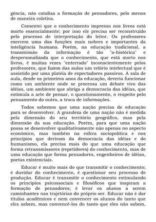 gência, não catalisa a formação de pensadores, pelo menos
de maneira coletiva.
Comentei que o conhecimento impresso nos livros está
morto essencialmente; por isso ele precisa ser reconstruído
pelo processo de interpretação do leitor. Os professores
exercem uma das funções mais nobres e importantes da
inteligência humana. Porém, na educação tradicional, a
transmissão da informação é tão "a-histórica" e
despersonalizada que o conhecimento, que está morto nos
livros, é muitas vezes "enterrado" inconscientemente pelos
professores, que fazem das aulas um velório intelectual que é
assistido por uma platéia de espectadores passivos. A sala de
aula, desde os primeiros anos da educação, deveria funcionar
como um ambiente onde se processa um debate vivo das
idéias, um ambiente que abriga a democracia das idéias, que
estimula a arte de pensar, o questionamento, o respeito pelo
pensamento do outro, a troca de informações.
Todos sabemos que uma nação precisa de educação
para se desenvolver. A grandeza de uma nação não é medida
pela dimensão do seu território geográfico, mas pela
dimensão da sua educação. Porém, para que uma nação
possa se desenvolver qualitativamente não apenas no aspecto
econômico, mas também na esfera sociopolítica e nos
princípios que derivam da democracia das idéias e do
humanismo, ela precisa mais do que uma educação que
forma retransmissores (repetidores) do conhecimento, mas de
uma educação que forma pensadores, engenheiros de idéias,
poetas existenciais.
Educar é muito mais do que transmitir o conhecimento;
é duvidar do conhecimento, é questionar seu processo de
produção. Educar é transmitir o conhecimento estimulando
os princípios psicossociais e filosóficos que inspiram a
formação de pensadores; é levar os alunos a serem
caminhantes nas trajetórias do próprio ser. Educar não é dar
títulos acadêmicos e nem convencer os alunos do tanto que
eles sabem, mas convencê-los do tanto que eles não sabem,
 