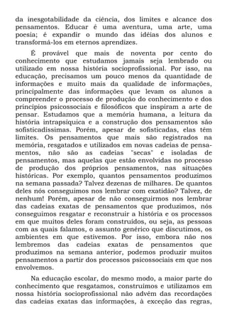 da inesgotabilidade da ciência, dos limites e alcance dos
pensamentos. Educar é uma aventura, uma arte, uma
poesia; é expandir o mundo das idéias dos alunos e
transformá-los em eternos aprendizes.
É provável que mais de noventa por cento do
conhecimento que estudamos jamais seja lembrado ou
utilizado em nossa história socioprofissional. Por isso, na
educação, precisamos um pouco menos da quantidade de
informações e muito mais da qualidade de informações,
principalmente das informações que levam os alunos a
compreender o processo de produção do conhecimento e dos
princípios psicossociais e filosóficos que inspiram a arte de
pensar. Estudamos que a memória humana, a leitura da
história intrapsíquica e a construção dos pensamentos são
sofisticadíssimas. Porém, apesar de sofisticadas, elas têm
limites. Os pensamentos que mais são registrados na
memória, resgatados e utilizados em novas cadeias de pensa-
mentos, não são as cadeias "secas" e isoladas de
pensamentos, mas aquelas que estão envolvidas no processo
de produção dos próprios pensamentos, nas situações
históricas. Por exemplo, quantos pensamentos produzimos
na semana passada? Talvez dezenas de milhares. De quantos
deles nós conseguimos nos lembrar com exatidão? Talvez, de
nenhum! Porém, apesar de não conseguirmos nos lembrar
das cadeias exatas de pensamentos que produzimos, nós
conseguimos resgatar e reconstruir a história e os processos
em que muitos deles foram construídos, ou seja, as pessoas
com as quais falamos, o assunto genérico que discutimos, os
ambientes em que estivemos. Por isso, embora não nos
lembremos das cadeias exatas de pensamentos que
produzimos na semana anterior, podemos produzir muitos
pensamentos a partir dos processos psicossociais em que nos
envolvemos.
Na educação escolar, do mesmo modo, a maior parte do
conhecimento que resgatamos, construímos e utilizamos em
nossa história socioprofissional não advém das recordações
das cadeias exatas das informações, à exceção das regras,
 