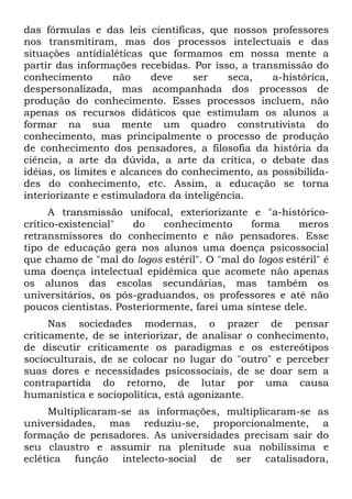 das fórmulas e das leis científicas, que nossos professores
nos transmitiram, mas dos processos intelectuais e das
situações antidialéticas que formamos em nossa mente a
partir das informações recebidas. Por isso, a transmissão do
conhecimento não deve ser seca, a-histórica,
despersonalizada, mas acompanhada dos processos de
produção do conhecimento. Esses processos incluem, não
apenas os recursos didáticos que estimulam os alunos a
formar na sua mente um quadro construtivista do
conhecimento, mas principalmente o processo de produção
de conhecimento dos pensadores, a filosofia da história da
ciência, a arte da dúvida, a arte da crítica, o debate das
idéias, os limites e alcances do conhecimento, as possibilida-
des do conhecimento, etc. Assim, a educação se torna
interiorizante e estimuladora da inteligência.
A transmissão unifocal, exteriorizante e "a-histórico-
crítico-existencial" do conhecimento forma meros
retransmissores do conhecimento e não pensadores. Esse
tipo de educação gera nos alunos uma doença psicossocial
que chamo de "mal do logos estéril". O "mal do logos estéril" é
uma doença intelectual epidêmica que acomete não apenas
os alunos das escolas secundárias, mas também os
universitários, os pós-graduandos, os professores e até não
poucos cientistas. Posteriormente, farei uma síntese dele.
Nas sociedades modernas, o prazer de pensar
criticamente, de se interiorizar, de analisar o conhecimento,
de discutir criticamente os paradigmas e os estereótipos
socioculturais, de se colocar no lugar do "outro" e perceber
suas dores e necessidades psicossociais, de se doar sem a
contrapartida do retorno, de lutar por uma causa
humanística e sociopolítica, está agonizante.
Multiplicaram-se as informações, multiplicaram-se as
universidades, mas reduziu-se, proporcionalmente, a
formação de pensadores. As universidades precisam sair do
seu claustro e assumir na plenitude sua nobilíssima e
eclética função intelecto-social de ser catalisadora,
 