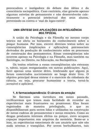 provocadora e instigadora do debate das idéias e da
consciência sociopolítica. Caso contrário, elas gerarão apenas
algumas estrelas do pensamento e não desenvolverão cole-
tivamente o potencial intelectual dos seus alunos,
prevenindo-os contra o "mal do logos estéril".
UMA SÍNTESE DAS APLICAÇÕES DA INTELIGÊNCIA
MULTIFOCAL
A união da Psicologia e da Filosofia no mesmo corpo
teórico me abriu os horizontes do conhecimento sobre a
psique humana. Por isso, escrevi diversos textos sobre as
conseqüências (implicações e aplicações) psicossociais
derivadas da produção de conhecimento sobre os processos
de construção dos pensamentos. Essas conseqüências não
ocorrem apenas na Psicologia e na Filosofia, mas também na
Sociologia, no Direito, na Educação, na Sociopolítica.
Os textos relativos a essas conseqüências são extensos
e, talvez, sejam reorganizados em outras publicações. Aqui,
farei apenas uma síntese deles, lembrando que alguns já
foram comentados sucintamente ao longo deste livro. O
objetivo principal dessa síntese é o exercício da cidadania da
ciência, ou seja, procurar humanizar a teoria, torná-la
acessível e aplicável.
1. A farmacodependência: O cárcere da emoção
Se fizermos uma varredura em nosso passado,
verificaremos que temos mais facilidade de recordar as
experiências mais frustrantes ou prazerosas. Elas foram
registradas de maneira privilegiada, o que as
disponibilizaram para serem lidas e utilizadas na construção
de novas cadeias de pensamentos e novas emoções. Como as
drogas produzem intensos efeitos na psique, estes ocupam
espaços importantes nos arquivos da memória. Some-se a
isso, as experiências emocionais de um usuário que não são
nada serenas e tranqüilas. Por serem borbulhantes, tais
 