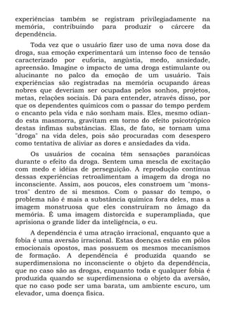 experiências também se registram privilegiadamente na
memória, contribuindo para produzir o cárcere da
dependência.
Toda vez que o usuário fizer uso de uma nova dose da
droga, sua emoção experimentará um intenso foco de tensão
caracterizado por euforia, angústia, medo, ansiedade,
apreensão. Imagine o impacto de uma droga estimulante ou
alucinante no palco da emoção de um usuário. Tais
experiências são registradas na memória ocupando áreas
nobres que deveriam ser ocupadas pelos sonhos, projetos,
metas, relações sociais. Dá para entender, através disso, por
que os dependentes químicos com o passar do tempo perdem
o encanto pela vida e não sonham mais. Eles, mesmo odian-
do esta masmorra, gravitam em torno do efeito psicotrópico
destas ínfimas substâncias. Elas, de fato, se tornam uma
"droga" na vida deles, pois são procuradas com desespero
como tentativa de aliviar as dores e ansiedades da vida.
Os usuários de cocaína têm sensações paranóicas
durante o efeito da droga. Sentem uma mescla de excitação
com medo e idéias de perseguição. A reprodução contínua
dessas experiências retroalimentam a imagem da droga no
inconsciente. Assim, aos poucos, eles constroem um "mons-
tros" dentro de si mesmos. Com o passar do tempo, o
problema não é mais a substância química fora deles, mas a
imagem monstruosa que eles construíram no âmago da
memória. É uma imagem distorcida e superampliada, que
aprisiona o grande líder da inteligência, o eu.
A dependência é uma atração irracional, enquanto que a
fobia é uma aversão irracional. Estas doenças estão em pólos
emocionais opostos, mas possuem os mesmos mecanismos
de formação. A dependência é produzida quando se
superdimensiona no inconsciente o objeto da dependência,
que no caso são as drogas, enquanto toda e qualquer fobia é
produzida quando se superdimensiona o objeto da aversão,
que no caso pode ser uma barata, um ambiente escuro, um
elevador, uma doença física.
 