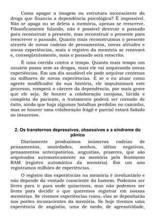 Como apagar a imagem ou estrutura inconsciente da
droga que financia a dependência psicológica? É impossível.
Não se apaga ou se deleta a memória, apenas se reescreve.
Filosoficamente falando, não é possível destruir o passado
para reconstruir o presente, mas reconstruir o presente para
reescrever o passado. Quanto mais reconstruímos o presente
através de novas cadeias de pensamentos, novas atitudes e
novas experiências, mais o registro da memória se renovará
e, conseqüentemente, mais o passado será reescrito.
É uma corrida contra o tempo. Quanto mais tempo um
usuário passa sem as drogas, mais ele vai arquivando novas
experiências. Em um dia saudável ele pode arquivar centenas
ou milhares de novas experiências. E se o eu atuar como
agente modificador da sua história, ele impulsionará este
processo, romperá o cárcere da dependência, por mais grave
que ele seja. Se houver a colaboração corajosa, lúcida e
completa do paciente, o tratamento poderá ser coroado de
êxito, ainda que haja algumas batalhas perdidas no caminho,
mas se houver uma colaboração frágil e parcial estará fadado
ao insucesso.
2. Os transtornos depressivos, obsessivos e a síndrome do
pânico
Diariamente produzimos inúmeras cadeias de
pensamentos, ansiedades, sonhos, idéias negativas,
pensamentos antecipatórios, angustias, prazeres, que são
arquivados automaticamente na memória pelo fenômeno
RAM (registro automático da memória). Em um ano
registramos milhões de experiências.
O registro das experiências na memória é involuntário e
não depende da vontade consciente do homem. Podemos ser
livres para ir para onde quisermos, mas não podemos ser
livres para decidir o que queremos registrar em nossas
memórias. Se vivemos experiências ruins, elas se depositarão
nos porões inconscientes da memória. Se hoje tivemos uma
experiência de angústia, uma de medo, de agressividade,
 