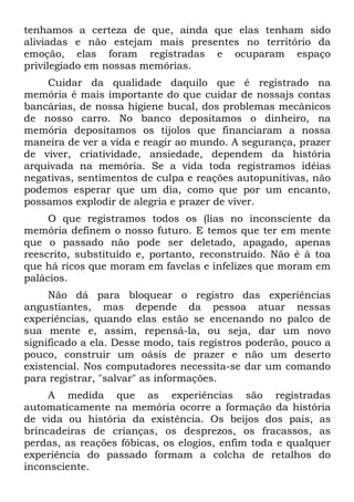 tenhamos a certeza de que, ainda que elas tenham sido
aliviadas e não estejam mais presentes no território da
emoção, elas foram registradas e ocuparam espaço
privilegiado em nossas memórias.
Cuidar da qualidade daquilo que é registrado na
memória é mais importante do que cuidar de nossajs contas
bancárias, de nossa higiene bucal, dos problemas mecânicos
de nosso carro. No banco depositamos o dinheiro, na
memória depositamos os tijolos que financiaram a nossa
maneira de ver a vida e reagir ao mundo. A segurança, prazer
de viver, criatividade, ansiedade, dependem da história
arquivada na memória. Se a vida toda registramos idéias
negativas, sentimentos de culpa e reações autopunitivas, não
podemos esperar que um dia, como que por um encanto,
possamos explodir de alegria e prazer de viver.
O que registramos todos os (lias no inconsciente da
memória definem o nosso futuro. E temos que ter em mente
que o passado não pode ser deletado, apagado, apenas
reescrito, substituído e, portanto, reconstruído. Não é à toa
que há ricos que moram em favelas e infelizes que moram em
palácios.
Não dá para bloquear o registro das experiências
angustiantes, mas depende da pessoa atuar nessas
experiências, quando elas estão se encenando no palco de
sua mente e, assim, repensá-la, ou seja, dar um novo
significado a ela. Desse modo, tais registros poderão, pouco a
pouco, construir um oásis de prazer e não um deserto
existencial. Nos computadores necessita-se dar um comando
para registrar, "salvar" as informações.
A medida que as experiências são registradas
automaticamente na memória ocorre a formação da história
de vida ou história da existência. Os beijos dos pais, as
brincadeiras de crianças, os desprezos, os fracassos, as
perdas, as reações fóbicas, os elogios, enfim toda e qualquer
experiência do passado formam a colcha de retalhos do
inconsciente.
 