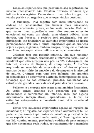 Todas as experiências que possuímos são registradas na
mesma intensidade? Não! Existem diversas variáveis que
influenciam o registro. Como vimos, uma delas é o grau de
tensão positiva ou negativa que as experiências possuem.
O fenômeno RAM registra com mais intensidade as
cadeias de pensamentos que tiverem mais ansiedade,
angústia, apreensão, prazer, enfim, mais emoção. Toda vez
que temos uma experiência com alto comprometimento
emocional, tal como um elogio, uma ofensa pública, uma
derrota, um fracasso, o registro será privilegiado. Por ser
privilegiado, ele financiará as avenidas importantes da nossa
personalidade. Por isso é muito importante que as crianças
sejam alegres, ingênuas, tenham amigos, brinquem e tenham
um clima para expor seus conflitos e seus pensamentos.
Crianças têm que possuir infância, têm que registrar
uma história de prazer, criatividade e interação social. Não é
saudável que elas cresçam aos pés da TV, vídeo-games, da
Internet, cursos de línguas, de computação. A história
arquivada na memória de uma criança definirá os pilares
mestres do território da emoção e do desempenho intelectual
do adulto. Crianças com uma rica infância têm grandes
possibilidades de desenvolver a arte da contemplação do belo.
Crianças que só são cobradas, punidas, confinadas aos
estudos têm grande chance de ser deprimidas ou ansiosas.
Felizmente a emoção não segue a matemática financeira.
Às vezes temos crianças que passaram por tantas
dificuldades e sofrimentos na infância, mas, por alguns
mecanismos interpretativos, aprenderam a filtrar os
estímulos estressantes e construir uma vida emocional
saudável.
Temos três situações importantes ligadas ao registro da
memória: a) O registro das experiências é automático; b) Ele
pode ocupar zonas importantes da memória, principalmente
se as experiências tiverem mais tensão; c) Esse registro pode
ser lido continuamente, produzindo cadeias de pensamentos
que são novamente registradas, retroalimentando a memória
 