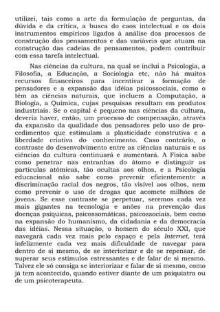 utilizei, tais como a arte da formulação de perguntas, da
dúvida e da crítica, a busca do caos intelectual e os dois
instrumentos empíricos ligados à análise dos processos de
construção dos pensamentos e das variáveis que atuam na
construção das cadeias de pensamentos, podem contribuir
com essa tarefa intelectual.
Nas ciências da cultura, na qual se inclui a Psicologia, a
Filosofia, a Educação, a Sociologia etc, não há muitos
recursos financeiros para incentivar a formação de
pensadores e a expansão das idéias psicossociais, como o
têm as ciências naturais, que incluem a Computação, a
Biologia, a Química, cujas pesquisas resultam em produtos
industriais. Se o capital é pequeno nas ciências da cultura,
deveria haver, então, um processo de compensação, através
da expansão da qualidade dos pensadores pelo uso de pro-
cedimentos que estimulam a plasticidade construtiva e a
liberdade criativa do conhecimento. Caso contrário, o
contraste do desenvolvimento entre as ciências naturais e as
ciências da cultura continuará e aumentará. A Física sabe
como penetrar nas entranhas do átomo e distinguir as
partículas atômicas, tão ocultas aos olhos, e a Psicologia
educacional não sabe como prevenir eficientemente a
discriminação racial dos negros, tão visível aos olhos, nem
como prevenir o uso de drogas que acomete milhões de
jovens. Se esse contraste se perpetuar, seremos cada vez
mais gigantes na tecnologia e anões na prevenção das
doenças psíquicas, psicossomáticas, psicossociais, bem como
na expansão do humanismo, da cidadania e da democracia
das idéias. Nessa situação, o homem do século XXI, que
navegará cada vez mais pelo espaço e pela Internet, terá
infelizmente cada vez mais dificuldade de navegar para
dentro de si mesmo, de se interiorizar e de se repensar, de
superar seus estímulos estressantes e de falar de si mesmo.
Talvez ele só consiga se interiorizar e falar de si mesmo, como
já tem acontecido, quando estiver diante de um psiquiatra ou
de um psicoterapeuta.
 