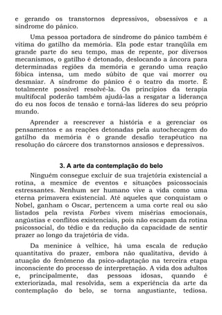 e gerando os transtornos depressivos, obsessivos e a
síndrome do pânico.
Uma pessoa portadora de síndrome do pânico também é
vítima do gatilho da memória. Ela pode estar tranqüila em
grande parte do seu tempo, mas de repente, por diversos
mecanismos, o gatilho é detonado, deslocando a âncora para
determinadas regiões da memória e gerando uma reação
fóbica intensa, um medo súbito de que vai morrer ou
desmaiar. A síndrome do pânico é o teatro da morte. É
totalmente possível resolvê-la. Os princípios da terapia
multifocal poderão também ajudá-las a resgatar a liderança
do eu nos focos de tensão e torná-las líderes do seu próprio
mundo.
Aprender a reescrever a história e a gerenciar os
pensamentos e as reações detonadas pela autochecagem do
gatilho da memória é o grande desafio terapêutico na
resolução do cárcere dos transtornos ansiosos e depressivos.
3. A arte da contemplação do belo
Ninguém consegue excluir de sua trajetória existencial a
rotina, a mesmice de eventos e situações psicossociais
estressantes. Nenhum ser humano vive a vida como uma
eterna primavera existencial. Até aqueles que conquistam o
Nobel, ganham o Oscar, pertencem a uma corte real ou são
listados pela revista Forbes vivem misérias emocionais,
angústias e conflitos existenciais, pois não escapam da rotina
psicossocial, do tédio e da redução da capacidade de sentir
prazer ao longo da trajetória de vida.
Da meninice à velhice, há uma escala de redução
quantitativa do prazer, embora não qualitativa, devido à
atuação do fenômeno da psico-adaptação na terceira etapa
inconsciente do processo de interpretação. A vida dos adultos
e, principalmente, das pessoas idosas, quando é
exteriorizada, mal resolvida, sem a experiência da arte da
contemplação do belo, se torna angustiante, tediosa.
 