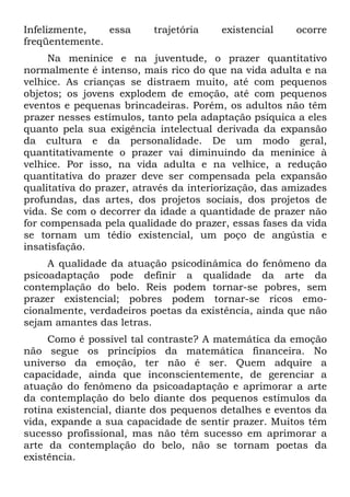 Infelizmente, essa trajetória existencial ocorre
freqüentemente.
Na meninice e na juventude, o prazer quantitativo
normalmente é intenso, mais rico do que na vida adulta e na
velhice. As crianças se distraem muito, até com pequenos
objetos; os jovens explodem de emoção, até com pequenos
eventos e pequenas brincadeiras. Porém, os adultos não têm
prazer nesses estímulos, tanto pela adaptação psíquica a eles
quanto pela sua exigência intelectual derivada da expansão
da cultura e da personalidade. De um modo geral,
quantitativamente o prazer vai diminuindo da meninice à
velhice. Por isso, na vida adulta e na velhice, a redução
quantitativa do prazer deve ser compensada pela expansão
qualitativa do prazer, através da interiorização, das amizades
profundas, das artes, dos projetos sociais, dos projetos de
vida. Se com o decorrer da idade a quantidade de prazer não
for compensada pela qualidade do prazer, essas fases da vida
se tornam um tédio existencial, um poço de angústia e
insatisfação.
A qualidade da atuação psicodinâmica do fenômeno da
psicoadaptação pode definir a qualidade da arte da
contemplação do belo. Reis podem tornar-se pobres, sem
prazer existencial; pobres podem tornar-se ricos emo-
cionalmente, verdadeiros poetas da existência, ainda que não
sejam amantes das letras.
Como é possível tal contraste? A matemática da emoção
não segue os princípios da matemática financeira. No
universo da emoção, ter não é ser. Quem adquire a
capacidade, ainda que inconscientemente, de gerenciar a
atuação do fenômeno da psicoadaptação e aprimorar a arte
da contemplação do belo diante dos pequenos estímulos da
rotina existencial, diante dos pequenos detalhes e eventos da
vida, expande a sua capacidade de sentir prazer. Muitos têm
sucesso profissional, mas não têm sucesso em aprimorar a
arte da contemplação do belo, não se tornam poetas da
existência.
 