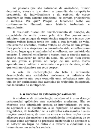 As pessoas que são saturadas de ansiedade, humor
deprimido, stress e que vivem a paranóia da competição
predatória, do individualismo e da estética do corpo
encerram-se num cárcere emocional, se tornam prisioneiras
e infelizes. Por quê? Porque o fenômeno RAM vai
continuamente filmando uma história turbulenta e
angustiante.
O resultado disso? Um envelhecimento da emoção, da
capacidade de sentir prazer pela vida. Em poucos anos
adquirem um estoque de experiências negativas e tensas que
muitos velhos jamais terão em toda a sua jornada de vida.
Infelizmente encontrei muitos velhos no corpo de um jovem.
Eles perderam a singeleza e o encanto da vida, envelheceram
no único lugar que é inadmissível envelhecer, no território da
emoção. É possível envelhecer o corpo, mas a emoção nunca
deveria envelhecer no cerne da alma. Há velhos num corpo
de um jovem e jovens no corpo de um velho. Estes
aprenderam a cultivar a sabedoria e o prazer de viver, ainda
que tenham cicatrizes em seus corpos.
A arte da contemplação do belo é raramente
desenvolvida nas sociedades modernas. A indústria do
entretenimento não pode expandir essa sofisticada arte; ela
tem de ser aprimorada nas avenidas da trajetória existencial,
nos labirintos da inteligência.
4. A síndrome da exteriorização existencial
A síndrome da exteriorização existencial é uma doença
psicossocial epidêmica nas sociedades modernas. Ela se
expressa pela dificuldade crônica de interiorização, ou seja,
de aprender a se questionar, a se repensar, de assumir as
fragilidades, de trabalhar seus estímulos estressantes e suas
reações emocionais; de usar os erros e as frustrações como
alicerces para desenvolver a maturidade da inteligência; de se
colocar como aprendiz no processo existencial; de aprender a
se colocar no lugar do outro e a exercer a cidadania e o
humanismo nas relações sociais.
 