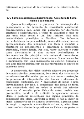 estimulam o processo de interiorização e de intervenção do
eu.
5. O homem respirando a discriminação. A releitura do huma-
nismo e da cidadania
Quando investigamos os processos de construção dos
pensamentos e da formação da consciência existencial,
compreendemos que, ainda que possamos ter diferenças
genéticas e socioculturais, a teoria da igualdade é mais do
que uma ética social e um fato jurídico, mas uma
inevitabilidade psicológica e filosófica. Nas inúmeras
particularidades da personalidade, somos diferentes, mas na
operacionalidade dos fenômenos que lêem a memória e
constroem os pensamentos e organizam a consciência
existencial, somos iguais. Por isso, tanto valorizar o outro
como discriminá-lo é uma atitude desinteligente e
desumanística. Os princípios mais nobres do humanismo,
como vimos, derivam desse conhecimento. Quem desenvolve
o humanismo tem uma macrovisão da espécie: humana e
vive uma relação poética com ela que ultrapassa os limites do
bairrismo social.
A democracia das idéias também decorre dos processos
de construção dos pensamentos, bem como dos sistemas de
encadeamentos distorcidos que ocorrem nessa construção,
do processo de interpretação, dos limites e alcances da
consciência existencial, etc. A diversidade de idéias é uma
inevitabilidade; por isso, a democracia das idéias se torna
uma necessidade vital em todos os níveis das relações
humanas. O respeito pelas idéias do outro, ouvi-lo sem
preconceitos, dando a ele o direito de questionar nossas
idéias e posturas intelectuais são alguns princípios da
democracia das idéias. Aprender a expor, e não a impor as
idéias, aprender a ser fiel à nossa consciência, a pensar antes
de reagir, a expandir a consciência crítica, e, além disso,
conservando o direito de questionar as idéias e as posturas
 