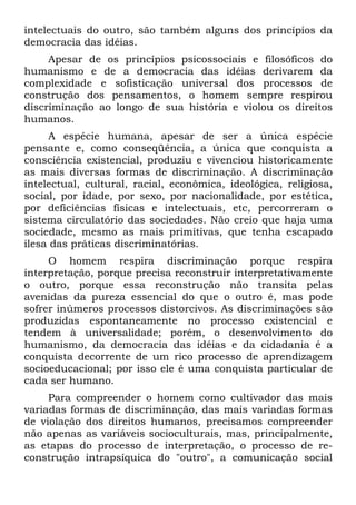 intelectuais do outro, são também alguns dos princípios da
democracia das idéias.
Apesar de os princípios psicossociais e filosóficos do
humanismo e de a democracia das idéias derivarem da
complexidade e sofisticação universal dos processos de
construção dos pensamentos, o homem sempre respirou
discriminação ao longo de sua história e violou os direitos
humanos.
A espécie humana, apesar de ser a única espécie
pensante e, como conseqüência, a única que conquista a
consciência existencial, produziu e vivenciou historicamente
as mais diversas formas de discriminação. A discriminação
intelectual, cultural, racial, econômica, ideológica, religiosa,
social, por idade, por sexo, por nacionalidade, por estética,
por deficiências físicas e intelectuais, etc, percorreram o
sistema circulatório das sociedades. Não creio que haja uma
sociedade, mesmo as mais primitivas, que tenha escapado
ilesa das práticas discriminatórias.
O homem respira discriminação porque respira
interpretação, porque precisa reconstruir interpretativamente
o outro, porque essa reconstrução não transita pelas
avenidas da pureza essencial do que o outro é, mas pode
sofrer inúmeros processos distorcivos. As discriminações são
produzidas espontaneamente no processo existencial e
tendem à universalidade; porém, o desenvolvimento do
humanismo, da democracia das idéias e da cidadania é a
conquista decorrente de um rico processo de aprendizagem
socioeducacional; por isso ele é uma conquista particular de
cada ser humano.
Para compreender o homem como cultivador das mais
variadas formas de discriminação, das mais variadas formas
de violação dos direitos humanos, precisamos compreender
não apenas as variáveis socioculturais, mas, principalmente,
as etapas do processo de interpretação, o processo de re-
construção intrapsíquica do "outro", a comunicação social
 
