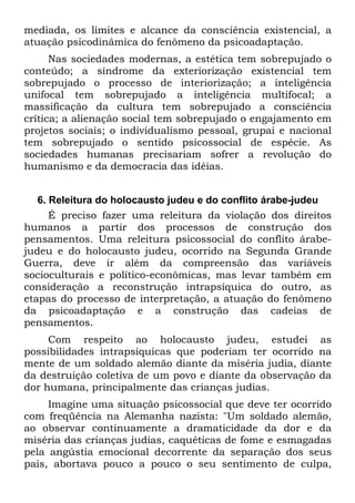 mediada, os limites e alcance da consciência existencial, a
atuação psicodinâmica do fenômeno da psicoadaptação.
Nas sociedades modernas, a estética tem sobrepujado o
conteúdo; a síndrome da exteriorização existencial tem
sobrepujado o processo de interiorização; a inteligência
unifocal tem sobrepujado a inteligência multifocal; a
massificação da cultura tem sobrepujado a consciência
crítica; a alienação social tem sobrepujado o engajamento em
projetos sociais; o individualismo pessoal, grupai e nacional
tem sobrepujado o sentido psicossocial de espécie. As
sociedades humanas precisariam sofrer a revolução do
humanismo e da democracia das idéias.
6. Releitura do holocausto judeu e do conflito árabe-judeu
É preciso fazer uma releitura da violação dos direitos
humanos a partir dos processos de construção dos
pensamentos. Uma releitura psicossocial do conflito árabe-
judeu e do holocausto judeu, ocorrido na Segunda Grande
Guerra, deve ir além da compreensão das variáveis
socioculturais e político-econômicas, mas levar também em
consideração a reconstrução intrapsíquica do outro, as
etapas do processo de interpretação, a atuação do fenômeno
da psicoadaptação e a construção das cadeias de
pensamentos.
Com respeito ao holocausto judeu, estudei as
possibilidades intrapsíquicas que poderiam ter ocorrido na
mente de um soldado alemão diante da miséria judia, diante
da destruição coletiva de um povo e diante da observação da
dor humana, principalmente das crianças judias.
Imagine uma situação psicossocial que deve ter ocorrido
com freqüência na Alemanha nazista: "Um soldado alemão,
ao observar continuamente a dramaticidade da dor e da
miséria das crianças judias, caquéticas de fome e esmagadas
pela angústia emocional decorrente da separação dos seus
pais, abortava pouco a pouco o seu sentimento de culpa,
 