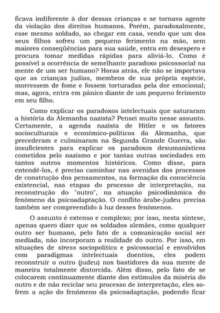 ficava indiferente à dor dessas crianças e se tornava agente
da violação dos direitos humanos. Porém, paradoxalmente,
esse mesmo soldado, ao chegar em casa, vendo que um dos
seus filhos sofreu um pequeno ferimento na mão, sem
maiores conseqüências para sua saúde, entra em desespero e
procura tomar medidas rápidas para aliviá-lo. Como é
possível a ocorrência de semelhante paradoxo psicossocial na
mente de um ser humano? Horas atrás, ele não se importava
que as crianças judias, membros de sua própria espécie,
morressem de fome e fossem torturadas pela dor emocional;
mas, agora, entra em pânico diante de um pequeno ferimento
em seu filho.
Como explicar os paradoxos intelectuais que saturaram
a história da Alemanha nazista? Pensei muito nesse assunto.
Certamente, a agenda nazista de Hitler e os fatores
socioculturais e econômico-políticos da Alemanha, que
precederam e culminaram na Segunda Grande Guerra, são
insuficientes para explicar os paradoxos desumanísticos
cometidos pelo nazismo e por tantas outras sociedades em
tantos outros momentos históricos. Como disse, para
entendê-los, é preciso caminhar nas avenidas dos processos
de construção dos pensamentos, na formação da consciência
existencial, nas etapas do processo de interpretação, na
reconstrução do "outro", na atuação psicodinâmica do
fenômeno da psicoadaptação. O conflito árabe-judeu precisa
também ser compreendido à luz desses fenômenos.
O assunto é extenso e complexo; por isso, nesta síntese,
apenas quero dizer que os soldados alemães, como qualquer
outro ser humano, pelo fato de a comunicação social ser
mediada, não incorporam a realidade do outro. Por isso, em
situações de stress sociopolítico e psicossocial e envolvidos
com paradigmas intelectuais doentios, eles podem
reconstruir o outro (judeu) nos bastidores da sua mente de
maneira totalmente distorcida. Além disso, pelo fato de se
colocarem continuamente diante dos estímulos da miséria do
outro e de não reciclar seu processo de interpretação, eles so-
frem a ação do fenômeno da psicoadaptação, podendo ficar
 