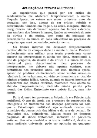 APLICAÇÃO DA TERAPIA MULTIFOCAL
As experiências que passei por ser crítico do
academicismo me abateram temporariamente o ânimo.
Naquela época, eu estava nos meus primeiros anos de
pesquisa; por isso, apesar de ser crítico, rebelde e
determinado, também era frágil e, às vezes, inseguro. Minhas
inseguranças não derivavam apenas dos fatores externos,
mas também dos fatores internos, ligados ao exercício da arte
da dúvida e da crítica, bem como da iniciação do
procedimento da busca do caos intelectual no processo de
pesquisa, que será comentado posteriormente.
Os fatores internos me deixavam freqüentemente
confuso diante da complexidade da mente humana. Produzir
conhecimento sem utilizar uma teoria preexistente como
suporte da interpretação e, ainda por cima, exercitando a
arte da pergunta, da dúvida e da crítica e a busca do caos
intelectual para descontaminar meu processo de
interpretação, me deixava não apenas confuso, mas
perturbado nos primeiros anos. Por isso, naquela época,
apesar de produzir conhecimento sobre muitos assuntos
relativos à mente humana, eu vivia continuamente criticando
minhas próprias idéias. Assim, quando os fatores internos se
associaram aos fatores externos, realmente meu ânimo foi
abatido temporariamente, afetando minha paixão pelo
mundo das idéias. Entretanto essa paixão flutua, mas não
morre.
Parte do meu tempo exerço a Psiquiatria e a Psicoterapia
multifocal. O uso da teoria dos processos de construção da
inteligência no tratamento das doenças psíquicas faz com
que a Psicoterapia multifocal seja realizada dentro dos
princípios da democracia das idéias e da arte de pensar. Os
resultados são. animadores. Muitos casos de doenças
psíquicas de difícil tratamento, inclusive de pacientes
autistas, têm sido resolvidos. A teoria multifocal, devido as
suas variáveis universais, pode ser aplicada em qualquer
 