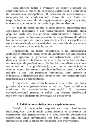 Essa doença reduz a aventura do saber, o prazer do
conhecimento, a busca da sabedoria existencial, a conquista
da consciência sociopolítica. O processo de aprendizado e
incorporação de conhecimento deixa de ser fonte de
inspiração psicossocial e de engajamento em projetos sociais,
e torna-se apenas uma mercadoria profissionalizante.
O "mal do logos estéril" é uma doença epidêmica nas
sociedades modernas e nas universidades. Somente uma
pequena parte dos que cursam universidades e cursos de
pós-graduação se tornam pensadores, engenheiros de idéias
humanistas, que têm uma consciência crítica sociopolítica e
uma macrovisão das necessidades psicossociais da sociedade
em que vivem e da espécie humana.
Dependendo da teoria psicológica e da metodologia
pedagógica utilizada, bem como da qualidade dos professores
que as aplicam, o processo socioeducacional pode ter
diversos níveis de eficiência na construção do conhecimento e
na formação de profissionais. Porém, há uma distância enor-
me entre ser um profissional, que usa o conhecimento
apenas como ferramenta profissionalizante para beneficio
próprio, e ser um pensador humanista que aprecia a
cidadania, a democracia das idéias e que tem compromissos
psicossociais e sociopolíticos.
A tendência natural do homem é desenvolver as duas
grandes doenças psicossociais: o mal do logos estéril e a
síndrome da exteriorização existencial. O processo
socioeducacional precisaria sofrer um choque intelectual
para ser mais eficiente na formação de pensadores.
8. A dívida humanística com a espécie humana
Devido à operação espontânea dos fenômenos
intrapsíquicos, que financia gratuitamente os processos de
construção dos pensamentos e a produção da consciência
existencial, todos deveríamos nos sentir com uma dívida
humanística com o ambiente ecossocial em que vivemos.
 
