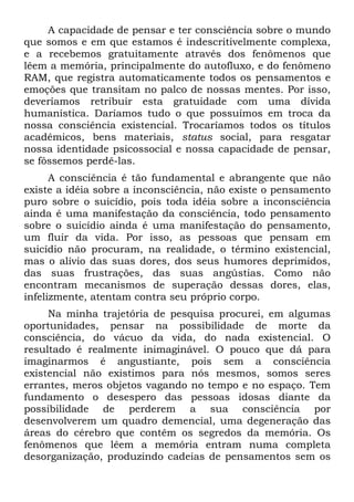 A capacidade de pensar e ter consciência sobre o mundo
que somos e em que estamos é indescritivelmente complexa,
e a recebemos gratuitamente através dos fenômenos que
lêem a memória, principalmente do autofluxo, e do fenômeno
RAM, que registra automaticamente todos os pensamentos e
emoções que transitam no palco de nossas mentes. Por isso,
deveríamos retribuir esta gratuidade com uma dívida
humanística. Daríamos tudo o que possuímos em troca da
nossa consciência existencial. Trocaríamos todos os títulos
acadêmicos, bens materiais, status social, para resgatar
nossa identidade psicossocial e nossa capacidade de pensar,
se fôssemos perdê-las.
A consciência é tão fundamental e abrangente que não
existe a idéia sobre a inconsciência, não existe o pensamento
puro sobre o suicídio, pois toda idéia sobre a inconsciência
ainda é uma manifestação da consciência, todo pensamento
sobre o suicídio ainda é uma manifestação do pensamento,
um fluir da vida. Por isso, as pessoas que pensam em
suicídio não procuram, na realidade, o término existencial,
mas o alívio das suas dores, dos seus humores deprimidos,
das suas frustrações, das suas angústias. Como não
encontram mecanismos de superação dessas dores, elas,
infelizmente, atentam contra seu próprio corpo.
Na minha trajetória de pesquisa procurei, em algumas
oportunidades, pensar na possibilidade de morte da
consciência, do vácuo da vida, do nada existencial. O
resultado é realmente inimaginável. O pouco que dá para
imaginarmos é angustiante, pois sem a consciência
existencial não existimos para nós mesmos, somos seres
errantes, meros objetos vagando no tempo e no espaço. Tem
fundamento o desespero das pessoas idosas diante da
possibilidade de perderem a sua consciência por
desenvolverem um quadro demencial, uma degeneração das
áreas do cérebro que contêm os segredos da memória. Os
fenômenos que lêem a memória entram numa completa
desorganização, produzindo cadeias de pensamentos sem os
 