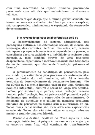 com uma macrovisão da espécie humana, procurando
preservá-la com atitudes que materializam os discursos
teóricos.
O homem que deseja que o mundo gravite somente em
torno das suas necessidades não é bom para a sua espécie,
não compreendeu minimamente o espetáculo da construção
de pensamentos.
9. A revolução psicossocial gerenciada pelo eu
O desenvolvimento do sistema educacional, dos
paradigmas culturais, dos estereótipos sociais, da ciência, da
tecnologia, das correntes literárias, das artes, etc, ocorreu
não apenas porque o homem tem a capacidade de pensar, a
consciência dessa capacidade e a habilidade consciente para
gerenciá-la, mas também através de uma revolução
despercebida, espontânea e inevitável ocorrida nos bastidores
da mente humana, que chamo de "revolução psicossocial
branca".
O gerenciamento da construção de pensamentos pelo
eu, ainda que estimulado pelo processo socioeducacional e
pelos estímulos do meio ambiente, não foi a avenida
exclusiva do desenvolvimento do pensamento humano. Não
há dúvida que a mente humana passou por uma riquíssima
evolução intelectual, cultural e social ao longo dos séculos.
Porém, por incrível que pareça, essa evolução ocorreu
também pela "revolução branca psicossocial" promovida pelos
fenômenos que realizam a construção de pensamentos. O
fenômeno do autofluxo e o gatilho da memória produzem
milhares de pensamentos diários sem a autorização do eu.
Todos esses pensamentos são mesclados com experiências
emocionais. Todos eles são automaticamente registrados na
memória gerando uma rica história.
Pensar é o destino inevitável do Homo sapiens, e não
uma opção intelectual. A psique é um campo de energia que
se encontra num fluxo vital contínuo de transformação
 