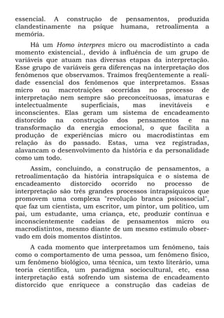 essencial. A construção de pensamentos, produzida
clandestinamente na psique humana, retroalimenta a
memória.
Há um Homo interpres micro ou macrodistinto a cada
momento existencial., devido à influência de um grupo de
variáveis que atuam nas diversas etapas da interpretação.
Esse grupo de variáveis gera diferenças na interpretação dos
fenômenos que observamos. Traímos freqüentemente a reali-
dade essencial dos fenômenos que interpretamos. Essas
micro ou macrotraições ocorridas no processo de
interpretação nem sempre são preconceituosas, imaturas e
intelectualmente superficiais, mas inevitáveis e
inconscientes. Elas geram um sistema de encadeamento
distorcido na construção dos pensamentos e na
transformação da energia emocional, o que facilita a
produção de experiências micro ou macrodistintas em
relação às do passado. Estas, uma vez registradas,
alavancam o desenvolvimento da história e da personalidade
como um todo.
Assim, concluindo, a construção de pensamentos, a
retroalimentação da história intrapsíquica e o sistema de
encadeamento distorcido ocorrido no processo de
interpretação são três grandes processos intrapsíquicos que
promovem uma complexa "revolução branca psicossocial",
que faz um cientista, um escritor, um pintor, um político, um
pai, um estudante, uma criança, etc, produzir contínua e
inconscientemente cadeias de pensamentos micro ou
macrodistintos, mesmo diante de um mesmo estímulo obser-
vado em dois momentos distintos.
A cada momento que interpretamos um fenômeno, tais
como o comportamento de uma pessoa, um fenômeno físico,
um fenômeno biológico, uma técnica, um texto literário, uma
teoria científica, um paradigma sociocultural, etc, essa
interpretação está sofrendo um sistema de encadeamento
distorcido que enriquece a construção das cadeias de
 