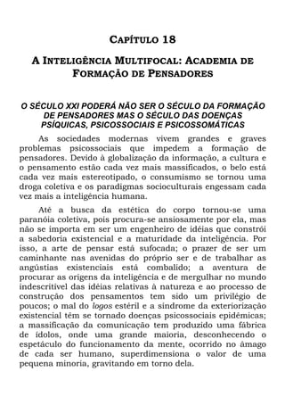 CAPÍTULO 18
A INTELIGÊNCIA MULTIFOCAL: ACADEMIA DE
FORMAÇÃO DE PENSADORES
O SÉCULO XXI PODERÁ NÃO SER O SÉCULO DA FORMAÇÃO
DE PENSADORES MAS O SÉCULO DAS DOENÇAS
PSÍQUICAS, PSICOSSOCIAIS E PSICOSSOMÁTICAS
As sociedades modernas vivem grandes e graves
problemas psicossociais que impedem a formação de
pensadores. Devido à globalização da informação, a cultura e
o pensamento estão cada vez mais massificados, o belo está
cada vez mais estereotipado, o consumismo se tornou uma
droga coletiva e os paradigmas socioculturais engessam cada
vez mais a inteligência humana.
Até a busca da estética do corpo tornou-se uma
paranóia coletiva, pois procura-se ansiosamente por ela, mas
não se importa em ser um engenheiro de idéias que constrói
a sabedoria existencial e a maturidade da inteligência. Por
isso, a arte de pensar está sufocada; o prazer de ser um
caminhante nas avenidas do próprio ser e de trabalhar as
angústias existenciais está combalido; a aventura de
procurar as origens da inteligência e de mergulhar no mundo
indescritível das idéias relativas à natureza e ao processo de
construção dos pensamentos tem sido um privilégio de
poucos; o mal do logos estéril e a síndrome da exteriorização
existencial têm se tornado doenças psicossociais epidêmicas;
a massificação da comunicação tem produzido uma fábrica
de ídolos, onde uma grande maioria, desconhecendo o
espetáculo do funcionamento da mente, ocorrido no âmago
de cada ser humano, superdimensiona o valor de uma
pequena minoria, gravitando em torno dela.
 