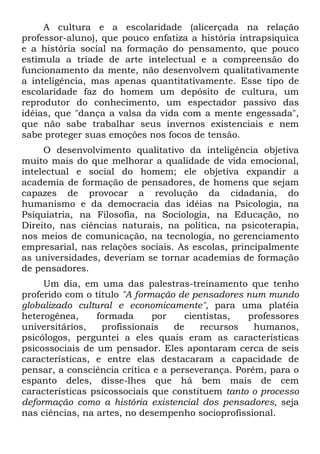 A cultura e a escolaridade (alicerçada na relação
professor-aluno), que pouco enfatiza a história intrapsiquica
e a história social na formação do pensamento, que pouco
estimula a tríade de arte intelectual e a compreensão do
funcionamento da mente, não desenvolvem qualitativamente
a inteligência, mas apenas quantitativamente. Esse tipo de
escolaridade faz do homem um depósito de cultura, um
reprodutor do conhecimento, um espectador passivo das
idéias, que "dança a valsa da vida com a mente engessada",
que não sabe trabalhar seus invernos existenciais e nem
sabe proteger suas emoções nos focos de tensão.
O desenvolvimento qualitativo da inteligência objetiva
muito mais do que melhorar a qualidade de vida emocional,
intelectual e social do homem; ele objetiva expandir a
academia de formação de pensadores, de homens que sejam
capazes de provocar a revolução da cidadania, do
humanismo e da democracia das idéias na Psicologia, na
Psiquiatria, na Filosofia, na Sociologia, na Educação, no
Direito, nas ciências naturais, na política, na psicoterapia,
nos meios de comunicação, na tecnologia, no gerenciamento
empresarial, nas relações sociais. As escolas, principalmente
as universidades, deveriam se tornar academias de formação
de pensadores.
Um dia, em uma das palestras-treinamento que tenho
proferido com o título "A formação de pensadores num mundo
globalizado cultural e economicamente", para uma platéia
heterogênea, formada por cientistas, professores
universitários, profissionais de recursos humanos,
psicólogos, perguntei a eles quais eram as características
psicossociais de um pensador. Eles apontaram cerca de seis
características, e entre elas destacaram a capacidade de
pensar, a consciência crítica e a perseverança. Porém, para o
espanto deles, disse-lhes que há bem mais de cem
características psicossociais que constituem tanto o processo
deformação como a história existencial dos pensadores, seja
nas ciências, na artes, no desempenho socioprofissional.
 