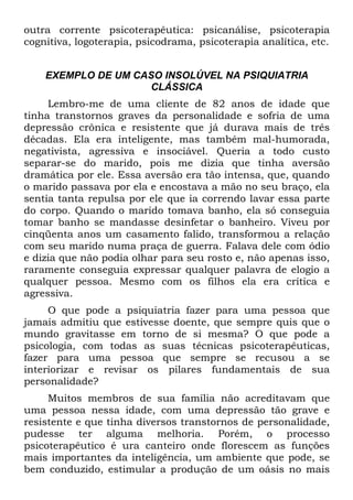 outra corrente psicoterapêutica: psicanálise, psicoterapia
cognitiva, logoterapia, psicodrama, psicoterapia analítica, etc.
EXEMPLO DE UM CASO INSOLÚVEL NA PSIQUIATRIA
CLÁSSICA
Lembro-me de uma cliente de 82 anos de idade que
tinha transtornos graves da personalidade e sofria de uma
depressão crônica e resistente que já durava mais de três
décadas. Ela era inteligente, mas também mal-humorada,
negativista, agressiva e insociável. Queria a todo custo
separar-se do marido, pois me dizia que tinha aversão
dramática por ele. Essa aversão era tão intensa, que, quando
o marido passava por ela e encostava a mão no seu braço, ela
sentia tanta repulsa por ele que ia correndo lavar essa parte
do corpo. Quando o marido tomava banho, ela só conseguia
tomar banho se mandasse desinfetar o banheiro. Viveu por
cinqüenta anos um casamento falido, transformou a relação
com seu marido numa praça de guerra. Falava dele com ódio
e dizia que não podia olhar para seu rosto e, não apenas isso,
raramente conseguia expressar qualquer palavra de elogio a
qualquer pessoa. Mesmo com os filhos ela era crítica e
agressiva.
O que pode a psiquiatria fazer para uma pessoa que
jamais admitiu que estivesse doente, que sempre quis que o
mundo gravitasse em torno de si mesma? O que pode a
psicologia, com todas as suas técnicas psicoterapêuticas,
fazer para uma pessoa que sempre se recusou a se
interiorizar e revisar os pilares fundamentais de sua
personalidade?
Muitos membros de sua família não acreditavam que
uma pessoa nessa idade, com uma depressão tão grave e
resistente e que tinha diversos transtornos de personalidade,
pudesse ter alguma melhoria. Porém, o processo
psicoterapêutico é ura canteiro onde florescem as funções
mais importantes da inteligência, um ambiente que pode, se
bem conduzido, estimular a produção de um oásis no mais
 