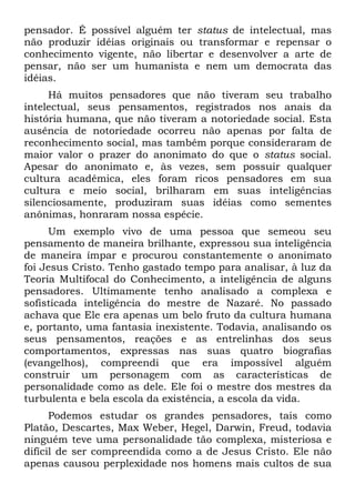 pensador. É possível alguém ter status de intelectual, mas
não produzir idéias originais ou transformar e repensar o
conhecimento vigente, não libertar e desenvolver a arte de
pensar, não ser um humanista e nem um democrata das
idéias.
Há muitos pensadores que não tiveram seu trabalho
intelectual, seus pensamentos, registrados nos anais da
história humana, que não tiveram a notoriedade social. Esta
ausência de notoriedade ocorreu não apenas por falta de
reconhecimento social, mas também porque consideraram de
maior valor o prazer do anonimato do que o status social.
Apesar do anonimato e, às vezes, sem possuir qualquer
cultura acadêmica, eles foram ricos pensadores em sua
cultura e meio social, brilharam em suas inteligências
silenciosamente, produziram suas idéias como sementes
anônimas, honraram nossa espécie.
Um exemplo vivo de uma pessoa que semeou seu
pensamento de maneira brilhante, expressou sua inteligência
de maneira ímpar e procurou constantemente o anonimato
foi Jesus Cristo. Tenho gastado tempo para analisar, à luz da
Teoria Multifocal do Conhecimento, a inteligência de alguns
pensadores. Ultimamente tenho analisado a complexa e
sofisticada inteligência do mestre de Nazaré. No passado
achava que Ele era apenas um belo fruto da cultura humana
e, portanto, uma fantasia inexistente. Todavia, analisando os
seus pensamentos, reações e as entrelinhas dos seus
comportamentos, expressas nas suas quatro biografias
(evangelhos), compreendi que era impossível alguém
construir um personagem com as características de
personalidade como as dele. Ele foi o mestre dos mestres da
turbulenta e bela escola da existência, a escola da vida.
Podemos estudar os grandes pensadores, tais como
Platão, Descartes, Max Weber, Hegel, Darwin, Freud, todavia
ninguém teve uma personalidade tão complexa, misteriosa e
difícil de ser compreendida como a de Jesus Cristo. Ele não
apenas causou perplexidade nos homens mais cultos de sua
 