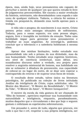 época, mas, ainda hoje, seus pensamentos são capazes de
perturbar a mente de qualquer um que queira estudá-lo livre
de julgamentos preconcebidos. Ele causou a maior revolução
da história, entretanto, não desembainhou uma espada e não
usou de qualquer violência. Todavia, a ciência foi omissa e
tímida em pesquisá-lo, deixando essa tarefa apenas para a
teologia.
A vida não o poupou; do nascimento à sua morte, Cristo
passou pelas mais amargas situações de sofrimentos.
Todavia, para o nosso espanto, era uma pessoa alegre,
segura, livre e tranqüila no território da emoção. Tinha uma
habilidade ímpar para gerenciar seus pensamentos e
trabalhar as suas angústias. Ao investigá-lo, podemos
concluir que a tolerância e a sabedoria habitaram a mesma
alma.
Apesar das minhas limitações, tenho estudado sua
personalidade não sob o prisma da sua divindade, mas da
sua humanidade. Tenho estudado seus registros históricos,
seu nível de coerência intelectual, suas idéias, seu
ousadíssimo discurso sobre a verdade, seu projeto para
resolver a angústia existencial do homem, sua habilidade em
não se submeter à ditadura do preconceito, sua capacidade
de colocar-se no lugar do outro, de se doar sem esperar a
contrapartida do retorno e de superar seus focos de tensão.
O resultado deste estudo, talvez único na literatura
psicológica, foi publicado na coleção de livros intitulada
Análise da inteligência de Cristo, cujos subtítulos: são: "O
Mestre dos Mestres", "O Mestre da Sensibilidade", "O Mestre
da Vida", "O Mestre do Amor", "O Mestre Inesquecível".
O mestre da escola da vida gostava de ser chamado de
"filho do homem", apreciava expressar sua humanidade com
naturalidade e inteligência, enquanto, paradoxalmente,
muitos daqueles que o circundavam e dos que hoje o seguem
gostam e enfatizam os espetáculos sobrenaturais.
Um pensador é, antes de tudo, alguém que procura, em
tudo o que faz e crê, respeitar a sua própria inteligência, ser
 