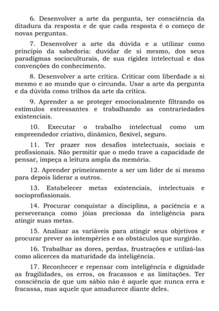 6. Desenvolver a arte da pergunta, ter consciência da
ditadura da resposta e de que cada resposta é o começo de
novas perguntas.
7. Desenvolver a arte da dúvida e a utilizar como
princípio da sabedoria: duvidar de si mesmo, dos seus
paradigmas socioculturais, de sua rigidez intelectual e das
convenções do conhecimento.
8. Desenvolver a arte crítica. Criticar com liberdade a si
mesmo e ao mundo que o circunda. Usar a arte da pergunta
e da dúvida como trilhos da arte da crítica.
9. Aprender a se proteger emocionalmente filtrando os
estímulos estressantes e trabalhando as contrariedades
existenciais.
10. Executar o trabalho intelectual como um
empreendedor criativo, dinâmico, flexível, seguro.
11. Ter prazer nos desafios intelectuais, sociais e
profissionais. Não permitir que o medo trave a capacidade de
pensar, impeça a leitura ampla da memória.
12. Aprender primeiramente a ser um líder de si mesmo
para depois liderar a outros.
13. Estabelecer metas existenciais, intelectuais e
socioprofissionais.
14. Procurar conquistar a disciplina, a paciência e a
perseverança como jóias preciosas da inteligência para
atingir suas metas.
15. Analisar as variáveis para atingir seus objetivos e
procurar prever as intempéries e os obstáculos que surgirão.
16. Trabalhar as dores, perdas, frustrações e utilizá-las
como alicerces da maturidade da inteligência.
17. Reconhecer e repensar com inteligência e dignidade
as fragilidades, os erros, os fracassos e as limitações. Ter
consciência de que um sábio não é aquele que nunca erra e
fracassa, mas aquele que amadurece diante deles.
 