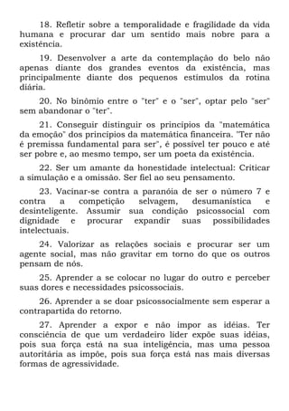 18. Refletir sobre a temporalidade e fragilidade da vida
humana e procurar dar um sentido mais nobre para a
existência.
19. Desenvolver a arte da contemplação do belo não
apenas diante dos grandes eventos da existência, mas
principalmente diante dos pequenos estímulos da rotina
diária.
20. No binômio entre o "ter" e o "ser", optar pelo "ser"
sem abandonar o "ter".
21. Conseguir distinguir os princípios da "matemática
da emoção" dos princípios da matemática financeira. "Ter não
é premissa fundamental para ser", é possível ter pouco e até
ser pobre e, ao mesmo tempo, ser um poeta da existência.
22. Ser um amante da honestidade intelectual: Criticar
a simulação e a omissão. Ser fiel ao seu pensamento.
23. Vacinar-se contra a paranóia de ser o número 7 e
contra a competição selvagem, desumanística e
desinteligente. Assumir sua condição psicossocial com
dignidade e procurar expandir suas possibilidades
intelectuais.
24. Valorizar as relações sociais e procurar ser um
agente social, mas não gravitar em torno do que os outros
pensam de nós.
25. Aprender a se colocar no lugar do outro e perceber
suas dores e necessidades psicossociais.
26. Aprender a se doar psicossocialmente sem esperar a
contrapartida do retorno.
27. Aprender a expor e não impor as idéias. Ter
consciência de que um verdadeiro líder expõe suas idéias,
pois sua força está na sua inteligência, mas uma pessoa
autoritária as impõe, pois sua força está nas mais diversas
formas de agressividade.
 