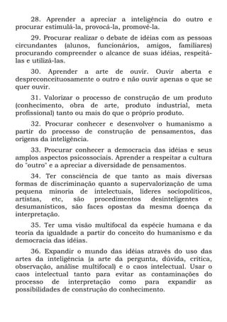 28. Aprender a apreciar a inteligência do outro e
procurar estimulá-la, provocá-la, promovê-la.
29. Procurar realizar o debate de idéias com as pessoas
circundantes (alunos, funcionários, amigos, familiares)
procurando compreender o alcance de suas idéias, respeitá-
las e utilizá-las.
30. Aprender a arte de ouvir. Ouvir aberta e
despreconceituosamente o outro e não ouvir apenas o que se
quer ouvir.
31. Valorizar o processo de construção de um produto
(conhecimento, obra de arte, produto industrial, meta
profissional) tanto ou mais do que o próprio produto.
32. Procurar conhecer e desenvolver o humanismo a
partir do processo de construção de pensamentos, das
origens da inteligência.
33. Procurar conhecer a democracia das idéias e seus
amplos aspectos psicossociais. Aprender a respeitar a cultura
do "outro" e a apreciar a diversidade de pensamentos.
34. Ter consciência de que tanto as mais diversas
formas de discriminação quanto a supervalorização de uma
pequena minoria de intelectuais, líderes sociopolíticos,
artistas, etc, são procedimentos desinteligentes e
desumanísticos, são faces opostas da mesma doença da
interpretação.
35. Ter uma visão multifocal da espécie humana e da
teoria da igualdade a partir do conceito do humanismo e da
democracia das idéias.
36. Expandir o mundo das idéias através do uso das
artes da inteligência (a arte da pergunta, dúvida, crítica,
observação, análise multifocal) e o caos intelectual. Usar o
caos intelectual tanto para evitar as contaminações do
processo de interpretação como para expandir as
possibilidades de construção do conhecimento.
 