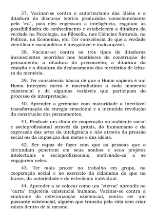 37. Vacinar-se contra o autoritarismo das idéias e a
ditadura do discurso teórico produzidos conscientemente
pelo "eu", pois eles engessam a inteligência, esgotam as
possibilidades do conhecimento e estabelecem a ditadura da
verdade na Psicologia, na Filosofia, nas Ciências Naturais, na
Política, na Economia, etc. Ter consciência de que a verdade
científica e sociopolítica é inesgotável e inalcançável.
38. Vacinar-se contra os três tipos de ditaduras
inconscientes ocorridas nos bastidores da construção de
pensamento: a ditadura do preconceito, a ditadura da
emoção e a ditadura do deslocamento dos territórios de leitu-
ra da memória.
39. Ter consciência básica de que o Homo sapiens é um
Homo interpres micro e macrodistinto a cada momento
existencial e de algumas variáveis que participam do
processo de interpretação.
40. Aprender a gerenciar com maturidade a inevitável
transformação da energia emocional e a incontida revolução
da construção dos pensamentos.
41. Produzir um clima de cooperação no ambiente social
e socioprofissional através da práxis, do humanismo e da
expressão das artes da inteligência e não através da pressão
social ou da imposição das metas e das idéias.
42. Ser capaz de fazer com que as pessoas que o
circundam penetrem em seus sonhos e seus projetos
intelectuais e socioprofissionais, motivando-as a se
engajarem neles.
43. Ter mais prazer no trabalho em grupo, na
cooperação social e no exercício da cidadania do que na
busca, da notoriedade e do estrelismo individual.
44. Aprender a se colocar como um "eterno" aprendiz na
"curta" trajetória existencial humana. Vacinar-se contra a
síndrome da exteriorização existencial, contra ser um
passante existencial, alguém que transita pela vida sem criar
raízes dentro de si mesmo.
 