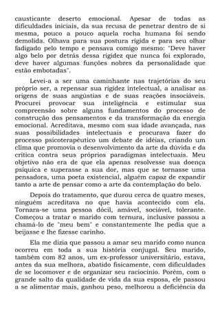 causticante deserto emocional. Apesar de todas as
dificuldades iniciais, da sua recusa de penetrar dentro de si
mesma, pouco a pouco aquela rocha humana foi sendo
demolida. Olhava para sua postura rígida e para seu olhar
fadigado pelo tempo e pensava comigo mesmo: "Deve haver
algo belo por detrás dessa rigidez que nunca foi explorado,
deve haver algumas funções nobres da personalidade que
estão embotadas".
Levei-a a ser uma caminhante nas trajetórias do seu
próprio ser, a repensar sua rigidez intelectual, a analisar as
origens de suas angústias e de suas reações insociáveis.
Procurei provocar sua inteligência e estimular sua
compreensão sobre alguns fundamentos do processo de
construção dos pensamentos e da transformação da energia
emocional. Acreditava, mesmo com sua idade avançada, nas
suas possibilidades intelectuais e procurava fazer do
processo psicoterapêutico um debate de idéias, criando um
clima que promovia o desenvolvimento da arte da dúvida e da
crítica contra seus próprios paradigmas intelectuais. Meu
objetivo não era de que ela apenas resolvesse sua doença
psíquica e superasse a sua dor, mas que se tornasse uma
pensadora, uma poeta existencial, alguém capaz de expandir
tanto a arte de pensar como a arte da contemplação do belo.
Depois do tratamento, que durou cerca de quatro meses,
ninguém acreditava no que havia acontecido com ela.
Tornara-se uma pessoa dócil, amável, sociável, tolerante.
Começou a tratar o marido com ternura, inclusive passou a
chamá-lo de "meu bem" e constantemente lhe pedia que a
beijasse e lhe fizesse carinho.
Ela me dizia que passou a amar seu marido como nunca
ocorreu em toda a sua história conjugal. Seu marido,
também com 82 anos, um ex-professor universitário, estava,
antes da sua melhora, abatido fisicamente, com dificuldades
de se locomover e de organizar seu raciocínio. Porém, com o
grande salto da qualidade de vida da sua esposa, ele passou
a se alimentar mais, ganhou peso, melhorou a deficiência da
 
