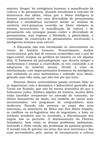 maiores "drogas" da inteligência humana: a massificação da
cultura e do pensamento. Quando estudamos o conceito de
democracia das idéias, vimos que o Homo intelligens (o
homem consciente) vive uma diversidade de pensamentos
dialético e antidialético inevitável devido ao sistema de
variáveis intra-psíquicas ocorrido no Homo interpres (o
homem inconsciente). A massificação da cultura e do
pensamento não consegue jamais conter a diversidade de
pensamentos, mas engessa a liberdade, a plasticidade, a
criatividade da construção de pensamentos, encerrando a
inteligência humana num cárcere.
A Educação não tem introduzido os universitários no
centro da história humana. Provavelmente, muitos
universitários, pelo fato de estarem acometidos com o mal do
logos estéril, estejam na periferia da história ou até alijados
dela. O fenômeno da psicoadaptação, que deveria romper o
conformismo e animar a criatividade, os tem conduzido a se
adaptarem às misérias sociais. Devido à crise de
interiorização, este importantíssimo fenômeno da inteligência
tem embotado os seus sentimentos e reduzido seus ideais,
gerando uma vida vazia, que não tem por que lutar.
Diversos desses universitários jamais ouviram falar ou
se importaram com o dramático e indescritível genocídio dos
Tutsis em Ruanda, que não foi menos dramático do que o
holocausto judeu. Embora alijados da história, muitos deles
estão inseridos vorazmente no mercado de consumo, no
último lançamento da moda, nos modelos de carros mais
incrementados, nos programas de computadores mais
modernos. Ruanda não pertence ao mapa dos seus
interesses, os miseráveis da África não lhes dizem respeito,
os conflitos na ex-Iugoslávia não os angustiam, a fome no
nordeste brasileiro não os incomoda, a discriminação dos
negros não os perturba. O desmatamento da Floresta
Amazônica, bem como os demais problemas ambientais,
incluindo o efeito estufa, são problemas da próxima geração.
O mundo tem de gravitar em torno dos seus interesses e das
suas necessidades, pois, apesar de incorporarem a cultura
 