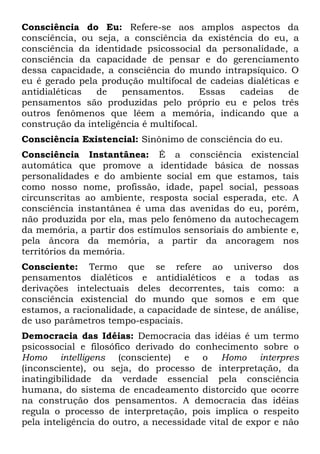 Consciência do Eu: Refere-se aos amplos aspectos da
consciência, ou seja, a consciência da existência do eu, a
consciência da identidade psicossocial da personalidade, a
consciência da capacidade de pensar e do gerenciamento
dessa capacidade, a consciência do mundo intrapsíquico. O
eu é gerado pela produção multifocal de cadeias dialéticas e
antidialéticas de pensamentos. Essas cadeias de
pensamentos são produzidas pelo próprio eu e pelos três
outros fenômenos que lêem a memória, indicando que a
construção da inteligência é multifocal.
Consciência Existencial: Sinônimo de consciência do eu.
Consciência Instantânea: É a consciência existencial
automática que promove a identidade básica de nossas
personalidades e do ambiente social em que estamos, tais
como nosso nome, profissão, idade, papel social, pessoas
circunscritas ao ambiente, resposta social esperada, etc. A
consciência instantânea é uma das avenidas do eu, porém,
não produzida por ela, mas pelo fenômeno da autochecagem
da memória, a partir dos estímulos sensoriais do ambiente e,
pela âncora da memória, a partir da ancoragem nos
territórios da memória.
Consciente: Termo que se refere ao universo dos
pensamentos dialéticos e antidialéticos e a todas as
derivações intelectuais deles decorrentes, tais como: a
consciência existencial do mundo que somos e em que
estamos, a racionalidade, a capacidade de síntese, de análise,
de uso parâmetros tempo-espaciais.
Democracia das Idéias: Democracia das idéias é um termo
psicossocial e filosófico derivado do conhecimento sobre o
Homo intelligens (consciente) e o Homo interpres
(inconsciente), ou seja, do processo de interpretação, da
inatingibilidade da verdade essencial pela consciência
humana, do sistema de encadeamento distorcido que ocorre
na construção dos pensamentos. A democracia das idéias
regula o processo de interpretação, pois implica o respeito
pela inteligência do outro, a necessidade vital de expor e não
 