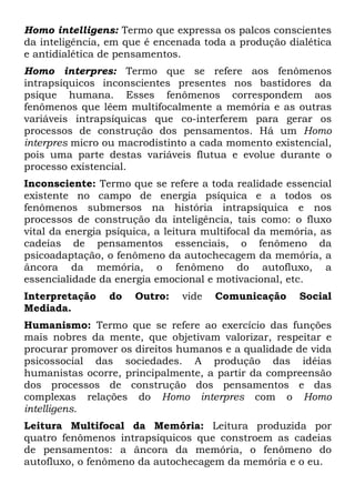 Homo intelligens: Termo que expressa os palcos conscientes
da inteligência, em que é encenada toda a produção dialética
e antidialética de pensamentos.
Homo interpres: Termo que se refere aos fenômenos
intrapsíquicos inconscientes presentes nos bastidores da
psique humana. Esses fenômenos correspondem aos
fenômenos que lêem multifocalmente a memória e as outras
variáveis intrapsíquicas que co-interferem para gerar os
processos de construção dos pensamentos. Há um Homo
interpres micro ou macrodistinto a cada momento existencial,
pois uma parte destas variáveis flutua e evolue durante o
processo existencial.
Inconsciente: Termo que se refere a toda realidade essencial
existente no campo de energia psíquica e a todos os
fenômenos submersos na história intrapsíquica e nos
processos de construção da inteligência, tais como: o fluxo
vital da energia psíquica, a leitura multifocal da memória, as
cadeias de pensamentos essenciais, o fenômeno da
psicoadaptação, o fenômeno da autochecagem da memória, a
âncora da memória, o fenômeno do autofluxo, a
essencialidade da energia emocional e motivacional, etc.
Interpretação do Outro: vide Comunicação Social
Mediada.
Humanismo: Termo que se refere ao exercício das funções
mais nobres da mente, que objetivam valorizar, respeitar e
procurar promover os direitos humanos e a qualidade de vida
psicossocial das sociedades. A produção das idéias
humanistas ocorre, principalmente, a partir da compreensão
dos processos de construção dos pensamentos e das
complexas relações do Homo interpres com o Homo
intelligens.
Leitura Multifocal da Memória: Leitura produzida por
quatro fenômenos intrapsíquicos que constroem as cadeias
de pensamentos: a âncora da memória, o fenômeno do
autofluxo, o fenômeno da autochecagem da memória e o eu.
 