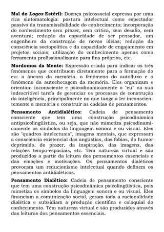 Mal do Logos Estéril: Doença psicossocial expressa por uma
rica sintomatologia: postura intelectual como espectador
passivo da transmissibilidade do conhecimento; incorporação
do conhecimento sem prazer, sem crítica, sem desafio, sem
aventura; redução da capacidade de ser pensador, um
engenheiro da construção de novas idéias; redução da
consciência sociopolítica e da capacidade de engajamento em
projetos sociais; utilização do conhecimento apenas como
ferramenta profissionalizante para fins próprios, etc.
Mordomos da Mente: Expressão criada para indicar os três
fenômenos que contribuem diretamente para a formação do
eu: a âncora da memória, o fenômeno do autofluxo e o
fenômeno da autochecagem da memória. Eles organizam e
orientam inconsciente e psicodinamicamente o "eu" na sua
indescritível tarefa de gerenciar os processos de construção
da inteligência, principalmente no que tange a ler inconscien-
temente a memória e construir as cadeias de pensamentos.
Pensamento Antidialético: Cadeia de pensamento
consciente que tem uma construção psicodinâmica
antipsicolingüística, ou seja, que não mimetiza psicodinami-
camente os símbolos da linguagem sonora e ou visual. Eles
são "quadros intelectuais", imagens mentais, que expressam
a consciência existencial das angústias, das fobias, do humor
deprimido, do prazer, da inspiração, das imagens, das
relações tempo-espaciais, etc. Têm natureza virtual e são
produzidos a partir da leitura dos pensamentos essenciais e
das emoções e motivações. Os pensamentos dialéticos
provocam um reducionismo intelectual quando definem os
pensamentos antidialéticos.
Pensamento Dialético: Cadeia de pensamento consciente
que tem uma construção psicodinâmica psicolingüística, pois
mimetiza os símbolos da linguagem sonora e ou visual. Eles
financiam a comunicação social, geram toda a racionalidade
dialética e subsidiam a produção científica e coloquial do
conhecimento. Têm natureza virtual e são produzidos através
das leituras dos pensamentos essenciais.
 