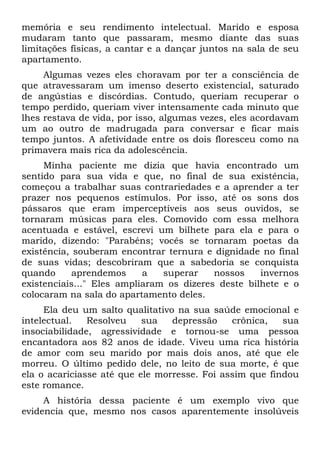 memória e seu rendimento intelectual. Marido e esposa
mudaram tanto que passaram, mesmo diante das suas
limitações físicas, a cantar e a dançar juntos na sala de seu
apartamento.
Algumas vezes eles choravam por ter a consciência de
que atravessaram um imenso deserto existencial, saturado
de angústias e discórdias. Contudo, queriam recuperar o
tempo perdido, queriam viver intensamente cada minuto que
lhes restava de vida, por isso, algumas vezes, eles acordavam
um ao outro de madrugada para conversar e ficar mais
tempo juntos. A afetividade entre os dois floresceu como na
primavera mais rica da adolescência.
Minha paciente me dizia que havia encontrado um
sentido para sua vida e que, no final de sua existência,
começou a trabalhar suas contrariedades e a aprender a ter
prazer nos pequenos estímulos. Por isso, até os sons dos
pássaros que eram imperceptíveis aos seus ouvidos, se
tornaram músicas para eles. Comovido com essa melhora
acentuada e estável, escrevi um bilhete para ela e para o
marido, dizendo: "Parabéns; vocês se tornaram poetas da
existência, souberam encontrar ternura e dignidade no final
de suas vidas; descobriram que a sabedoria se conquista
quando aprendemos a superar nossos invernos
existenciais..." Eles ampliaram os dizeres deste bilhete e o
colocaram na sala do apartamento deles.
Ela deu um salto qualitativo na sua saúde emocional e
intelectual. Resolveu sua depressão crônica, sua
insociabilidade, agressividade e tornou-se uma pessoa
encantadora aos 82 anos de idade. Viveu uma rica história
de amor com seu marido por mais dois anos, até que ele
morreu. O último pedido dele, no leito de sua morte, é que
ela o acariciasse até que ele morresse. Foi assim que findou
este romance.
A história dessa paciente é um exemplo vivo que
evidencia que, mesmo nos casos aparentemente insolúveis
 