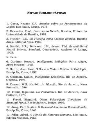 NOTAS BIBLIOGRÁFICAS
1. Costa, Newton C.A. Ensaios sobre os Fundamentos da
Lógica. São Paulo, Edusp, 1975.
2. Descartes, René. Discurso do Método. Brasília, Editora da
Universidade de Brasília, 1981.
3. Husserl, L.E. La Filosofia como Ciência Estricta. Buenos
Aires, Editorial Nova, 1980.
4. Kandel, E.R., Schwartz, J.H., Jessel, T.M. Essentialis of
Neural Science. Stanford, Connecticut, Appleton & Lange,
1995.
5. Idem.
6. Gardner, Howard. Inteligências Múltiplas. Porto Alegre,
Artes Médicas, 1995.
7. Sartre, Jean Paul. O Ser e o Nada - Ensaio de Ontologia.
Petrópolis, Vozes, 1997.
8. Goleman, Daniel. Inteligência Emocional. Rio de Janeiro,
Objetiva, 1995.
9. Durant, Will. História da Filosofia. Rio de Janeiro, Nova
Fronteira, 1996.
10. Freud, Sigmund. Os Pensadores. Rio de Janeiro, Nova
Cultural, 1978.
11. Freud, Sigmund. Obras Psicológicas Completas de
Sigmund Freud. Rio de Janeiro, Imago, 1969.
12. Jung, Carl Gustav. O Desenvolvimento da Personalidade.
Petrópolis, Vozes, 1961.
13. Adler, Alfred. A Ciência da Natureza Humana. São Paulo,
Editora Nacional, 1957.
 