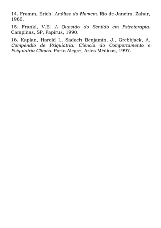 14. Fromm, Erich. Análise do Homem. Rio de Janeiro, Zahar,
1960.
15. Frankl, V.E. A Questão do Sentido em Psicoterapia.
Campinas, SP, Papirus, 1990.
16. Kaplan, Harold I., Sadoch Benjamin, J., Grebbjack, A.
Compêndio de Psiquiatria: Ciência do Comportamento e
Psiquiatria Clínica. Porto Alegre, Artes Médicas, 1997.
 
