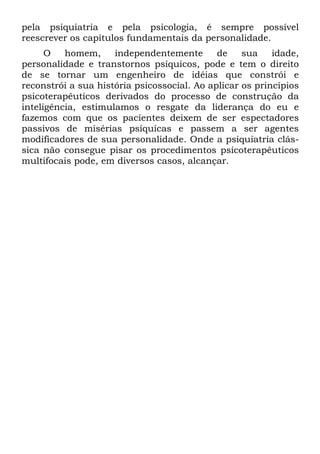 pela psiquiatria e pela psicologia, é sempre possível
reescrever os capítulos fundamentais da personalidade.
O homem, independentemente de sua idade,
personalidade e transtornos psíquicos, pode e tem o direito
de se tornar um engenheiro de idéias que constrói e
reconstrói a sua história psicossocial. Ao aplicar os princípios
psicoterapêuticos derivados do processo de construção da
inteligência, estimulamos o resgate da liderança do eu e
fazemos com que os pacientes deixem de ser espectadores
passivos de misérias psíquicas e passem a ser agentes
modificadores de sua personalidade. Onde a psiquiatria clás-
sica não consegue pisar os procedimentos psicoterapêuticos
multifocais pode, em diversos casos, alcançar.
 