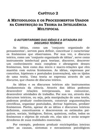 CAPÍTULO 2
A METODOLOGIA E OS PROCEDIMENTOS USADOS
NA CONSTRUÇÃO DA TEORIA DA INTELIGÊNCIA
MULTIFOCAL
O AUTORITARISMO DAS IDÉIAS E A DITADURA DO
DISCURSO TEÓRICO
As idéias, como um "conjunto organizado de
pensamentos", servem para definir, conceituar e caracterizar
os fenômenos que observamos. Por sua vez, o discurso
teórico, como um "conjunto organizado de idéias", serve como
instrumento intelectual para teorizar, discorrer, descrever
um conhecimento mais complexo e abrangente desses
fenômenos, bem como das micro e macro-relações que eles
mantêm com outros fenômenos. As idéias, expressas por
conceitos, hipóteses e postulados (convenções), são os tijolos
de uma teoria. Uma teoria se expressa através de um
discurso, que chamo de discurso teórico.
As idéias e os discursos teóricos são instrumentos
fundamentais da ciência. Através das idéias podemos
desenvolver relações interpessoais, nos comunicar,
desenvolver atividades de trabalho. Por sua vez, através dos
discursos teóricos, ou seja, pela manipulação de uma teoria,
podemos produzir conhecimento, construir argumentações
científicas, organizar postulados, derivar hipóteses, predizer
fenômenos. Porém, apesar de as idéias e discursos teóricos
definirem, conceituarem e descreverem os estímulos psí-
quicos, sociais, biológicos, físicos, químicos, enfim, todos os
fenômenos e objetos de estudo etc, elas são e serão sempre
devedoras de suas realidades essenciais.
Por exemplo, podemos produzir enciclopédias inteiras
sobre as causas, sintomas e mecanismos psicológicos
 