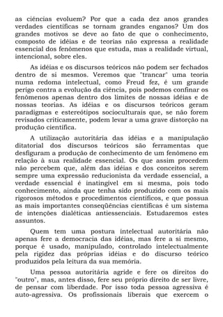 as ciências evoluem? Por que a cada dez anos grandes
verdades científicas se tornam grandes enganos? Um dos
grandes motivos se deve ao fato de que o conhecimento,
composto de idéias e de teorias não expressa a realidade
essencial dos fenômenos que estuda, mas a realidade virtual,
intencional, sobre eles.
As idéias e os discursos teóricos não podem ser fechados
dentro de si mesmos. Veremos que "trancar" uma teoria
numa redoma intelectual, como Freud fez, é um grande
perigo contra a evolução da ciência, pois podemos confinar os
fenômenos apenas dentro dos limites de nossas idéias e de
nossas teorias. As idéias e os discursos teóricos geram
paradigmas e estereótipos socioculturais que, se não forem
revisados criticamente, podem levar a uma grave distorção na
produção científica.
A utilização autoritária das idéias e a manipulação
ditatorial dos discursos teóricos são ferramentas que
desfiguram a produção de conhecimento de um fenômeno em
relação à sua realidade essencial. Os que assim procedem
não percebem que, além das idéias e dos conceitos serem
sempre uma expressão reducionista da verdade essencial, a
verdade essencial é inatingível em si mesma, pois todo
conhecimento, ainda que tenha sido produzido com os mais
rigorosos métodos e procedimentos científicos, e que possua
as mais importantes conseqüências científicas é um sistema
de intenções dialéticas antiessenciais. Estudaremos estes
assuntos.
Quem tem uma postura intelectual autoritária não
apenas fere a democracia das idéias, mas fere a si mesmo,
porque é usado, manipulado, controlado intelectualmente
pela rigidez das próprias idéias e do discurso teórico
produzidos pela leitura da sua memória.
Uma pessoa autoritária agride e fere os direitos do
"outro", mas, antes disso, fere seu próprio direito de ser livre,
de pensar com liberdade. Por isso toda pessoa agressiva é
auto-agressiva. Os profissionais liberais que exercem o
 