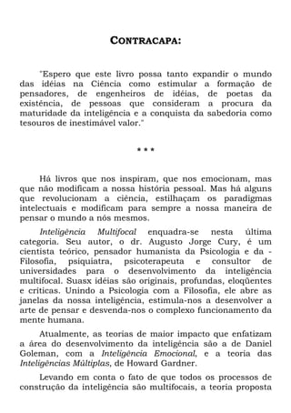 CONTRACAPA:
"Espero que este livro possa tanto expandir o mundo
das idéias na Ciência como estimular a formação de
pensadores, de engenheiros de idéias, de poetas da
existência, de pessoas que consideram a procura da
maturidade da inteligência e a conquista da sabedoria como
tesouros de inestimável valor."
* * *
Há livros que nos inspiram, que nos emocionam, mas
que não modificam a nossa história pessoal. Mas há alguns
que revolucionam a ciência, estilhaçam os paradigmas
intelectuais e modificam para sempre a nossa maneira de
pensar o mundo a nós mesmos.
Inteligência Multifocal enquadra-se nesta última
categoria. Seu autor, o dr. Augusto Jorge Cury, é um
cientista teórico, pensador humanista da Psicologia e da -
Filosofia, psiquiatra, psicoterapeuta e consultor de
universidades para o desenvolvimento da inteligência
multifocal. Suasx idéias são originais, profundas, eloqüentes
e críticas. Unindo a Psicologia com a Filosofia, ele abre as
janelas da nossa inteligência, estimula-nos a desenvolver a
arte de pensar e desvenda-nos o complexo funcionamento da
mente humana.
Atualmente, as teorias de maior impacto que enfatizam
a área do desenvolvimento da inteligência são a de Daniel
Goleman, com a Inteligência Emocional, e a teoria das
Inteligências Múltiplas, de Howard Gardner.
Levando em conta o fato de que todos os processos de
construção da inteligência são multifocais, a teoria proposta
 