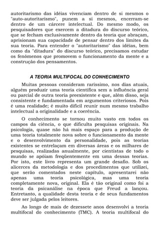 autoritarismo das idéias vivenciam dentro de si mesmos o
"auto-autoritarismo", punem a si mesmos, encerram-se
dentro de um cárcere intelectual. Do mesmo modo, os
pesquisadores que exercem a ditadura do discurso teórico,
que se fecham exclusivamente dentro da teoria que abraçam,
aprisionam sua capacidade de pensar dentro dos limites da
sua teoria. Para entender o "autoritarismo" das idéias, bem
como da "ditadura" do discurso teórico, precisamos estudar
os fenômenos que promovem o funcionamento da mente e a
construção dos pensamentos.
A TEORIA MULTIFOCAL DO CONHECIMENTO
Muitas pessoas consideram raríssimo, nos dias atuais,
alguém produzir uma teoria científica sem a influência geral
ou parcial de outra teoria preexistente e que, além disso, seja
consistente e fundamentada em argumentos criteriosos. Pois
é uma realidade; é muito difícil reunir num mesmo trabalho
intelectual a originalidade e a coerência.
O conhecimento se tornou muito vasto em todos os
campos da ciência, o que dificulta pesquisas originais. Na
psicologia, quase não há mais espaço para a produção de
uma teoria totalmente nova sobre o funcionamento da mente
e o desenvolvimento da personalidade, pois as teorias
existentes se entrelaçam em diversas áreas e os milhares de
pesquisas, realizadas anualmente, por cientistas de todo o
mundo se apóiam freqüentemente em uma dessas teorias.
Por isto, este livro representa um grande desafio. Sob os
alicerces da metodologia e dos procedimentos que utilizei,
que serão comentados neste capítulo, apresentarei não
apenas uma teoria psicológica, mas uma teoria
completamente nova, original. Ela é tão original como foi a
teoria da psicanálise na época que Freud a lançou.
Entretanto, a qualidade desta teoria e de seus fundamentos
deve ser julgada pelos leitores.
Ao longo de mais de dezessete anos desenvolvi a teoria
multifocal do conhecimento (TMC). A teoria multifocal do
 